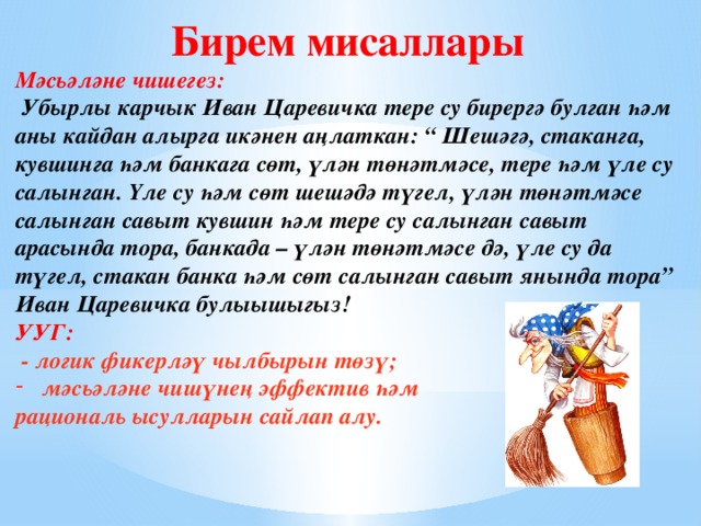 Бирем мисаллары Мәсьәләне чишегез:  Убырлы карчык Иван Царевичка тере су бирергә булган һәм аны кайдан алырга икәнен аңлаткан: “ Шешәгә, стаканга, кувшинга һәм банкага сөт, үлән төнәтмәсе, тере һәм үле су салынган. Үле су һәм сөт шешәдә түгел, үлән төнәтмәсе салынган савыт кувшин һәм тере су салынган савыт арасында тора, банкада – үлән төнәтмәсе дә, үле су да түгел, стакан банка һәм сөт салынган савыт янында тора” Иван Царевичка булыышыгыз! УУГ:  - логик фикерләү чылбырын төзү; мәсьәләне чишүнең эффектив һәм рациональ ысулларын сайлап алу.  