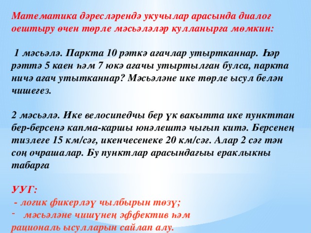 Математика дәресләрендә укучылар арасында диалог оештыру өчен төрле мәсьәләләр кулланырга мөмкин:   1 мәсьәлә. Паркта 10 рәткә агачлар утыртканнар. Һәр рәттә 5 каен һәм 7 юкә агачы утыртылган булса, паркта ничә агач утытканнар? Мәсьәләне ике төрле ысул белән чишегез.  2 мәсьәлә. Ике велосипедчы бер үк вакытта ике пункттан бер-берсенә капма-каршы юнәлештә чыгып китә. Берсенең тизлеге 15 км/сәг, икенчесенеке 20 км/сәг. Алар 2 сәг тән соң очрашалар. Бу пунктлар арасындагыы ераклыкны табарга  УУГ:  - логик фикерләү чылбырын төзү; мәсьәләне чишүнең эффектив һәм рациональ ысулларын сайлап алу.      