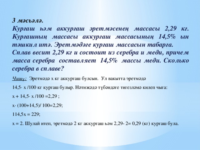 3 мәсьәлә. Кургаш һәм аккургаш эретмәсенең массасы 2,29 кг. Кургашның массасы аккургаш массасының 14,5% ын тәшкил итә. Эретмәдәге кургаш массасын табарга. Сплав весит 2,29 кг и состоит из серебра и меди, причем масса серебра  составляет  14,5%  массы меди. Сколько серебра в сплаве? Чишү: Эретмәдә х кг аккургаш булсын. Ул вакытта эретмәдә 14,5· х /100 кг кургаш булыр. Нәтиҗәдә түбәндәге тигезләмә килеп чыга: х + 14,5· х /100 =2,29 ; х· (100+14,5)/ 100=2,29; 114,5х = 229; х = 2. Шулай итеп, эретмәдә 2 кг аккургаш һәм 2,29- 2= 0,29 (кг) кургаш була. 