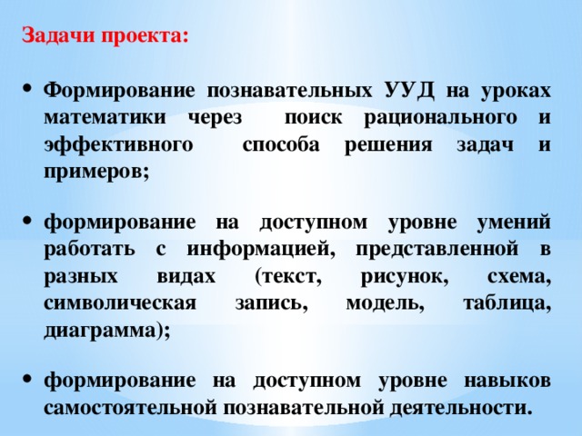 Задачи проекта:  Формирование познавательных УУД на уроках математики через поиск рационального и эффективного способа решения задач и примеров;  формирование на доступном уровне умений работать с информацией, представленной в разных видах (текст, рисунок, схема, символическая запись, модель, таблица, диаграмма);  формирование на доступном уровне навыков самостоятельной познавательной деятельности.   