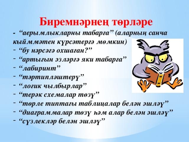 Биремнәрнең төрләре - “аерымлыкларны табарга” (аларның санча кыйммәтен күрсәтергә мөмкин) “ бу нәрсәгә охшаган?” “ артыгын эзләргә яки табарга” “ лабиринт” “ тәртипләштерү” “ логик чылбырлар” “ терәк схемалар төзү” “ төрле типтагы таблицалар белән эшләү” “ диаграммалар төзү һәм алар белән эшләү” “ сүзлекләр белән эшләү” 
