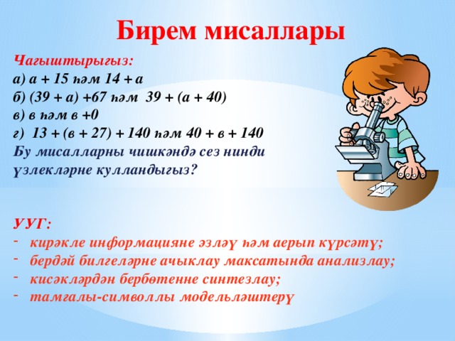 Бирем мисаллары Чагыштырыгыз: а) а + 15 һәм 14 + а б) (39 + а) +67 һәм 39 + (а + 40) в) в һәм в +0 г) 13 + (в + 27) + 140 һәм 40 + в + 140 Бу мисалларны чишкәндә сез нинди үзлекләрне кулландыгыз?   УУГ: кирәкле информацияне эзләү һәм аерып күрсәтү; бердәй билгеләрне ачыклау максатында анализлау; кисәкләрдән бербөтенне синтезлау; тамгалы-символлы модельләштерү    