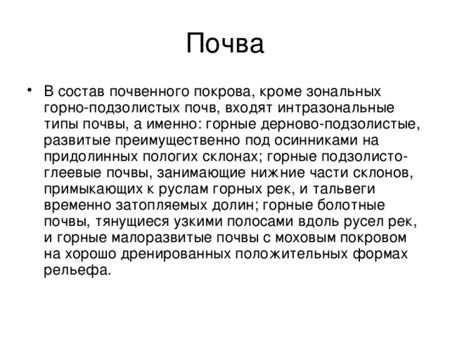 Почва В состав почвенного покрова, кроме зональных горно-подзолистых почв, входят интразональные типы почвы, а именно: горные дерново-подзолистые, развитые преимущественно под осинниками на придолинных пологих склонах; горные подзолисто-глеевые почвы, занимающие нижние части склонов, примыкающих к руслам горных рек, и тальвеги временно затопляемых долин; горные болотные почвы, тянущиеся узкими полосами вдоль русел рек, и горные малоразвитые почвы с моховым покровом на хорошо дренированных положительных формах рельефа. 