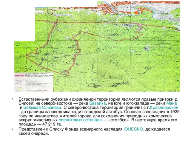 Естественными рубежами охраняемой территории являются правые притоки р. Енисей: на северо-востоке — река Базаиха , на юге и юго-западе — реки  Мана  и  Большая Слизнева . С северо-востока территория граничит с г. Красноярском , до границы заповедника ходит городской автобус. Основан заповедник в 1925 году по инициативе жителей города для сохранения природных комплексов вокруг живописных  сиенитовых   останцев  — «столбов». В настоящее время его площадь — 47 219 га. Представлен к Списку Фонда всемирного наследия  ЮНЕСКО , дожидается своей очереди. 