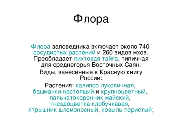 Флора Флора  заповедника включает около 740  сосудистых растений  и 260 видов мхов. Преобладает  пихтовая   тайга , типичная для среднегорья Восточных Саян. Виды, занесённые в Красную книгу России: Растения:  калипсо луковичная ,  башмачки настоящий  и  крупноцветный ,  пальчатокоренник майский ,  гнездоцветка клобучкавая ,  ятрышник шлемоносный ,  ковыль перистый ; 