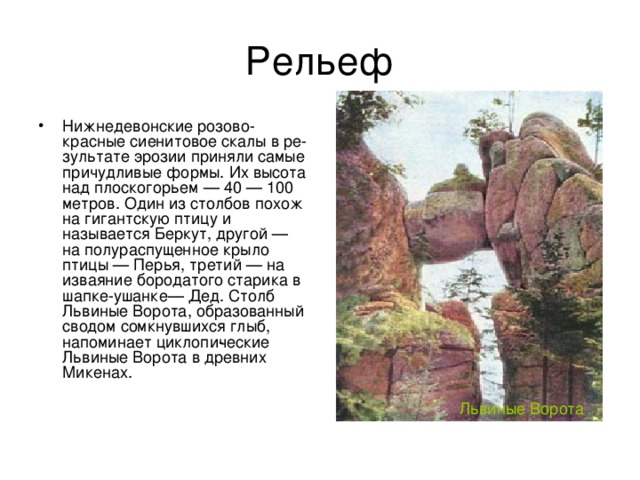 Рельеф Нижнедевонские розово-красные сиенитовое скалы в ре­зультате эрозии приняли самые причудливые формы. Их высота над плоскогорьем — 40 — 100 метров. Один из столбов похож на гигантскую птицу и называется Беркут, другой — на полураспущенное крыло птицы — Перья, третий — на изваяние бородатого старика в шапке-ушанке— Дед. Столб Львиные Ворота, образованный сводом сомкнувшихся глыб, напоминает циклопи­ческие Львиные Ворота в древних Микенах. Львиные Ворота 