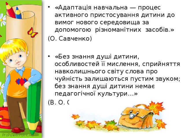 «Адаптація навчальна — процес активного пристосування дитини до вимог нового середовища за допомогою різноманітних засобів.» (О. Савченко) «Без знання душі дитини, особливостей її мислення, сприйняття навколишнього світу слова про чуйність залишаються пустим звуком; без знання душі дитини немає педагогічної культури…» (В. О. Сухомлинський) 