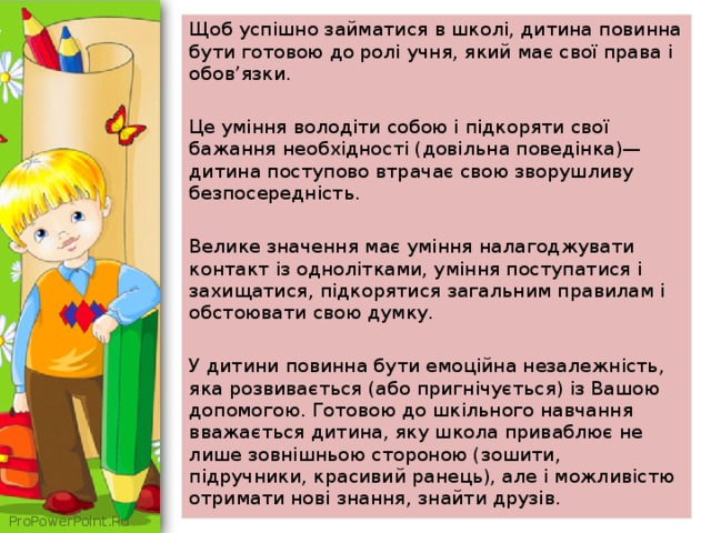 Щоб успішно займатися в школі, дитина повинна бути готовою до ролі учня, який має свої права і обов’язки. Це уміння володіти собою і підкоряти свої бажання необхідності (довільна поведінка)— дитина поступово втрачає свою зворушливу безпосередність. Велике значення має уміння налагоджувати контакт із однолітками, уміння поступатися і захищатися, підкорятися загальним правилам і обстоювати свою думку. У дитини повинна бути емоційна незалежність, яка розвивається (або пригнічується) із Вашою допомогою. Готовою до шкільного навчання вважається дитина, яку школа приваблює не лише зовнішньою стороною (зошити, підручники, красивий ранець), але і можливістю отримати нові знання, знайти друзів. 