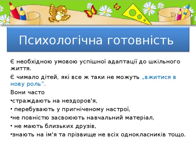 Психологічна готовність Є необхідною умовою успішної адаптації до шкільного життя. Є чимало дітей, які все ж таки не можуть „вжитися в нову роль”. Вони часто страждають на нездоров'я,  перебувають у пригніченому настрої, не повністю засвоюють навчальний матеріал,  не мають близьких друзів, знають на ім'я та прізвище не всіх однокласників тощо. 