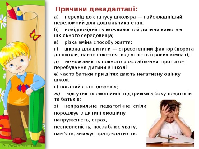  Причини дезадаптацї: а) перехід до статусу школяра — найскладніший, переломний для дошкільника етап; б) невідповідність можливостей дитини вимогам шкільного середовища; в) різка зміна способу життя; г) школа для дитини — стресогенний фактор (дорога до школи, навантаження, відсутність ігрових кімнат); д) неможливість повного розслаблення протягом перебування дитини в школі; е) часто батьки при дітях дають негативну оцінку школі; є) поганий стан здоров’я; ж) відсутність емоційної підтримки з боку педагогів та батьків; з) неправильне педагогічне спілкування породжує в дитині емоційну напруженість, страх, невпевненість, послаблює увагу, пам’ять, знижує працездатність. 
