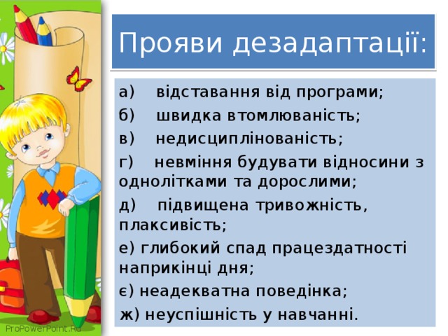  Прояви дезадаптації:   а) відставання від програми; б) швидка втомлюваність; в) недисциплінованість; г) невміння будувати відносини з однолітками та дорослими; д) підвищена тривожність, плаксивість; е) глибокий спад працездатності наприкінці дня; є) неадекватна поведінка; ж) неуспішність у навчанні. 