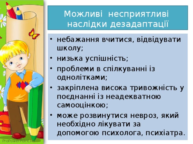  Можливі несприятливі наслідки дезадаптації   небажання вчитися, відвідувати школу; низька успішність; проблеми в спілкуванні із однолітками; закріплена висока тривожність у поєднанні із неадекватною самооцінкою; може розвинутися невроз, який необхідно лікувати за допомогою психолога, психіатра.  
