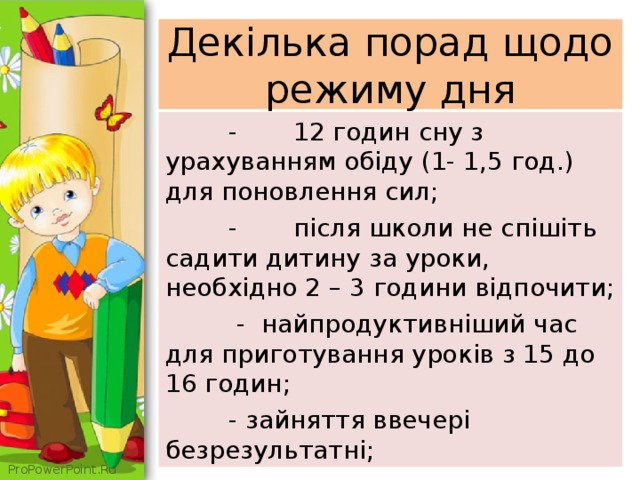 Декілька порад щодо режиму дня  -  12 годин сну з урахуванням обіду (1- 1,5 год.) для поновлення сил;  -  після школи не спішіть садити дитину за уроки, необхідно 2 – 3 години відпочити;  - найпродуктивніший час для приготування уроків з 15 до 16 годин;  - зайняття ввечері безрезультатні; 