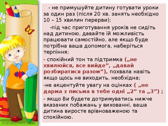  - не примушуйте дитину готувати уроки за один раз (після 20 хв. занять необхідно 10 – 15 хвилин перерви);  -під час приготування уроків не сидіть над дитиною, давайте їй можливість працювати самостійно, але якщо буде потрібна ваша допомога, наберіться терпіння; - спокійний тон та підтримка („не хвилюйся, все вийде”, „давай розбиратися разом”), похвала навіть якщо щось не виходить, необхідна; -не акцентуйте увагу на оцінках ( „не дарма з письма в тебе одні „2” та „3”) ; - якщо Ви будете дотримуватись нижче вказаних побажань у вихованні, ваша дитина виросте врівноваженою та спокійною. 