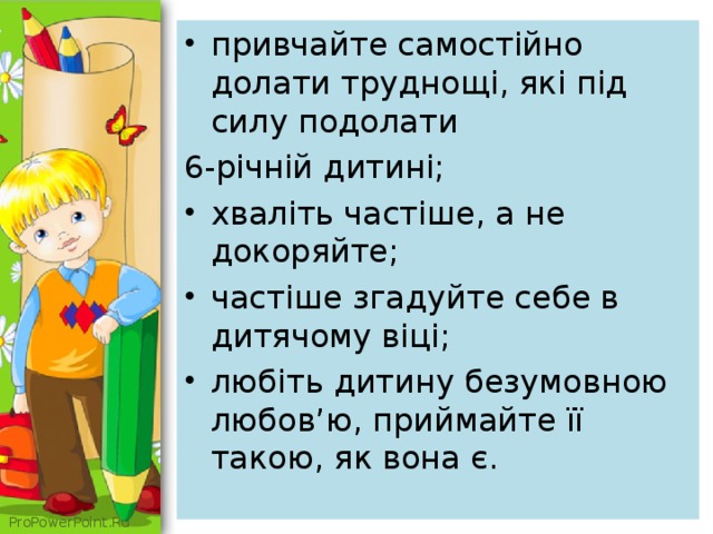 привчайте самостійно долати труднощі, які під силу подолати 6-річній дитині; хваліть частіше, а не докоряйте; частіше згадуйте себе в дитячому віці; любіть дитину безумовною любов’ю, приймайте її такою, як вона є.  