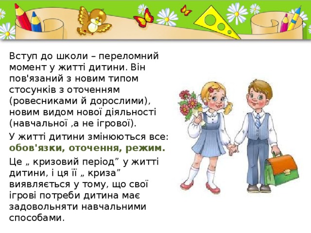 Вступ до школи – переломний момент у житті дитини. Він пов'язаний з новим типом стосунків з оточенням (ровесниками й дорослими), новим видом нової діяльності (навчальної ,а не ігрової). У житті дитини змінюються все: обов'язки, оточення, режим. Це „ кризовий період” у житті дитини, і ця її „ криза” виявляється у тому, що свої ігрові потреби дитина має задовольняти навчальними способами. 