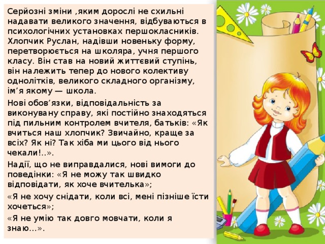 Серйозні зміни ,яким дорослі не схильні надавати великого значення, відбуваються в психологічних установках першокласників. Хлопчик Руслан, надівши новеньку форму, перетворюється на школяра, учня першого класу. Він став на новий життєвий ступінь, він належить тепер до нового колективу однолітків, великого складного організму, ім’я якому — школа. Нові обов’язки, відповідальність за виконувану справу, які постійно знаходяться під пильним контролем вчителя, батьків: «Як вчиться наш хлопчик? Звичайно, краще за всіх? Як ні? Так хіба ми цього від нього чекали!..». Надії, що не виправдалися, нові вимоги до поведінки: «Я не можу так швидко відповідати, як хоче вчителька»; «Я не хочу снідати, коли всі, мені пізніше їсти хочеться»; «Я не умію так довго мовчати, коли я знаю…». 