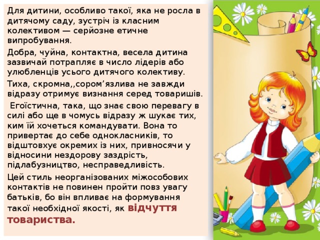 Для дитини, особливо такої, яка не росла в дитячому саду, зустріч із класним колективом — серйозне етичне випробування. Добра, чуйна, контактна, весела дитина зазвичай потрапляє в число лідерів або улюбленців усього дитячого колективу. Тиха, скромна,,сором’язлива не завжди відразу отримує визнання серед товаришів.  Егоїстична, така, що знає свою перевагу в силі або ще в чомусь відразу ж шукає тих, ким їй хочеться командувати. Вона то привертає до себе однокласників, то відштовхує окремих із них, привносячи у відносини нездорову заздрість, підлабузництво, несправедливість. Цей стиль неорганізованих міжособових контактів не повинен пройти повз увагу батьків, бо він впливає на формування такої необхідної якості, як відчуття товариства. 