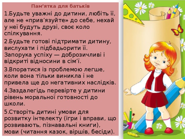 Пам’ятка для батьків Будьте уважні до дитини, любіть її, але не «прив’язуйте» до себе, нехай у неї будуть друзі, своє коло спілкування. Будьте готові підтримати дитину, вислухати і підбадьорити її. Запорука успіху — доброзичливі і відкриті відносини в сім’ї. Впоратися із проблемою легше, коли вона тільки виникла і не привела ще до негативних наслідків. Заздалегідь перевірте у дитини рівень моральної готовності до школи. Створіть дитині умови для розвитку інтелекту (ігри і вправи, що розвивають, пізнавальні книги), мови (читання казок, віршів, бесіди). 