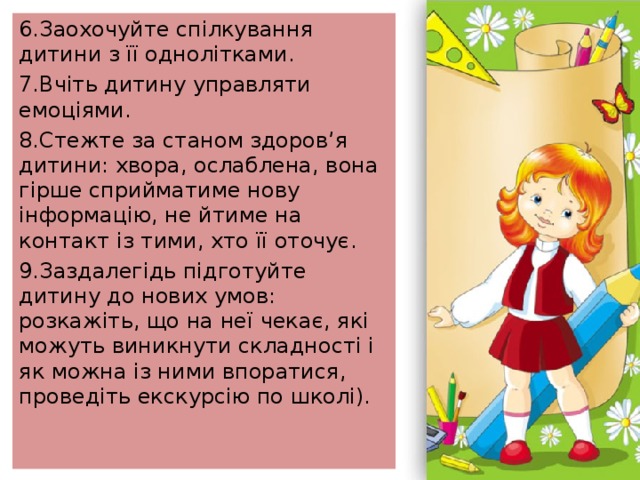 6.Заохочуйте спілкування дитини з її однолітками. 7.Вчіть дитину управляти емоціями. 8.Стежте за станом здоров’я дитини: хвора, ослаблена, вона гірше сприйматиме нову інформацію, не йтиме на контакт із тими, хто її оточує. 9.Заздалегідь підготуйте дитину до нових умов: розкажіть, що на неї чекає, які можуть виникнути складності і як можна із ними впоратися, проведіть екскурсію по школі). 