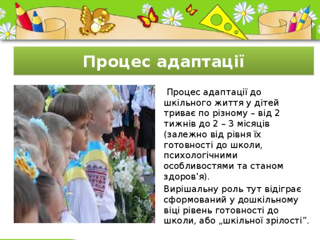 Процес адаптації  Процес адаптації до шкільного життя у дітей триває по різному – від 2 тижнів до 2 – 3 місяців (залежно від рівня їх готовності до школи, психологічними особливостями та станом здоров'я). Вирішальну роль тут відіграє сформований у дошкільному віці рівень готовності до школи, або „шкільної зрілості”. 