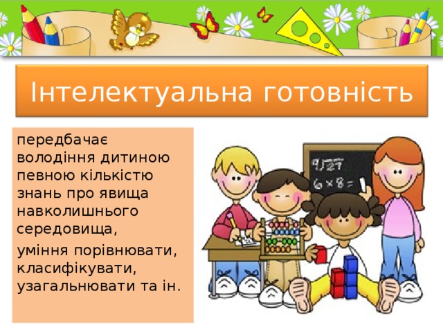  Інтелектуальна готовність   передбачає володіння дитиною певною кількістю знань про явища навколишнього середовища, уміння порівнювати, класифікувати, узагальнювати та ін. 