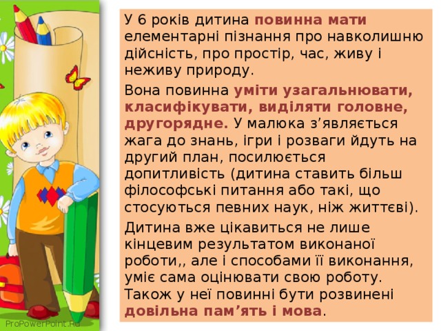 У 6 років дитина повинна мати елементарні пізнання про навколишню дійсність, про простір, час, живу і неживу природу. Вона повинна уміти узагальнювати, класифікувати, виділяти головне, другорядне. У малюка з’являється жага до знань, ігри і розваги йдуть на другий план, посилюється допитливість (дитина ставить більш філософські питання або такі, що стосуються певних наук, ніж життєві). Дитина вже цікавиться не лише кінцевим результатом виконаної роботи,, але і способами її виконання, уміє сама оцінювати свою роботу. Також у неї повинні бути розвинені довільна пам’ять і мова . 