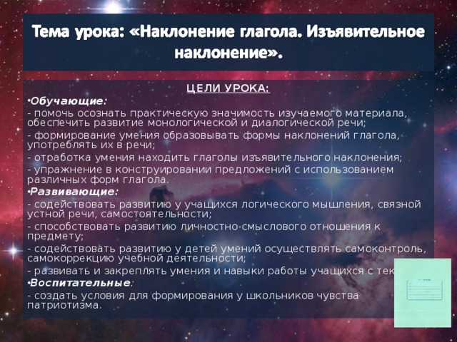 ЦЕЛИ УРОКА: Обучающие: - помочь осознать практическую значимость изучаемого материала, обеспечить развитие монологической и диалогической речи; - формирование умения образовывать формы наклонений глагола, употреблять их в речи; - отработка умения находить глаголы изъявительного наклонения; - упражнение в конструировании предложений с использованием различных форм глагола. Развивающие: - содействовать развитию у учащихся логического мышления, связной устной речи, самостоятельности; - способствовать развитию личностно-смыслового отношения к предмету; - содействовать развитию у детей умений осуществлять самоконтроль, самокоррекцию учебной деятельности; - развивать и закреплять умения и навыки работы учащихся с текстом. Воспитательные : - создать условия для формирования у школьников чувства патриотизма.