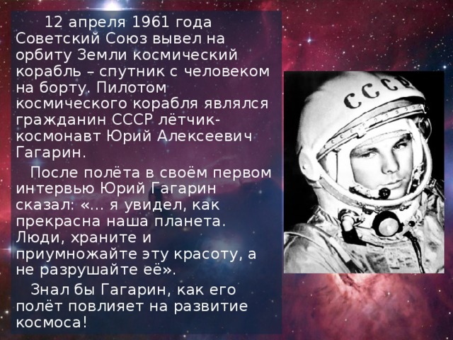 12 апреля 1961 года Советский Союз вывел на орбиту Земли космический корабль – спутник с человеком на борту. Пилотом космического корабля являлся гражданин СССР лётчик-космонавт Юрий Алексеевич Гагарин.  После полёта в своём первом интервью Юрий Гагарин сказал: «… я увидел, как прекрасна наша планета. Люди, храните и приумножайте эту красоту, а не разрушайте её».  Знал бы Гагарин, как его полёт повлияет на развитие космоса!