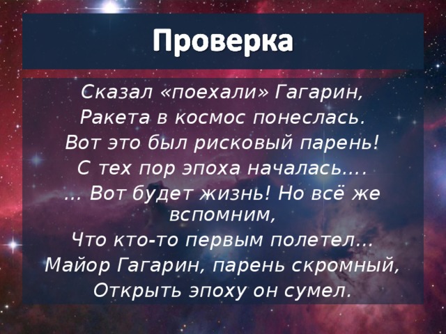 Сказал «поехали» Гагарин, Ракета в космос понеслась. Вот это был рисковый парень! С тех пор эпоха началась…. … Вот будет жизнь! Но всё же вспомним, Что кто-то первым полетел… Майор Гагарин, парень скромный, Открыть эпоху он сумел.