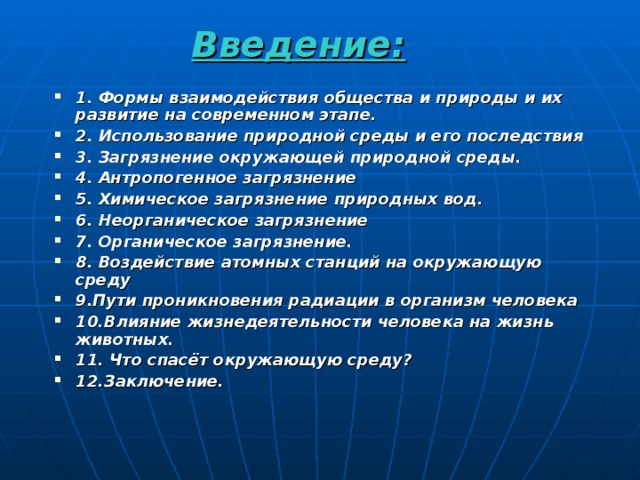 Введение: 1. Формы взаимодействия общества и природы и их развитие на современном этапе. 2. Использование природной среды и его последствия 3. Загрязнение окружающей природной среды. 4. Антропогенное загрязнение 5. Химическое загрязнение природных вод. 6. Неорганическое загрязнение 7. Органическое загрязнение. 8. Воздействие атомных станций на окружающую среду 9.Пути проникновения радиации в организм человека 10.Влияние жизнедеятельности человека на жизнь животных. 11. Что спасёт окружающую среду? 12.Заключение.   