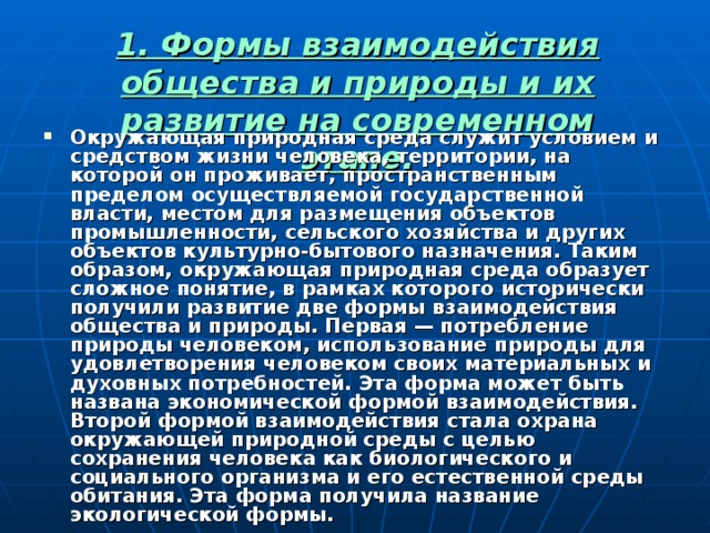 1. Формы взаимодействия общества и природы и их развитие на современном этапе.   Окружающая природная среда служит условием и средством жизни человека, территории, на которой он проживает, пространственным пределом осуществляемой государственной власти, местом для размещения объектов промышленности, сельского хозяйства и других объектов культурно-бытового назначения. Таким образом, окружающая природная среда образует сложное понятие, в рамках которого исторически получили развитие две формы взаимодействия общества и природы. Первая — потребление природы человеком, использование природы для удовлетворения человеком своих материальных и духовных потребностей. Эта форма может быть названа экономической формой взаимодействия. Второй формой взаимодействия стала охрана окружающей природной среды с целью сохранения человека как биологического и социального организма и его естественной среды обитания. Эта форма получила название экологической формы. 