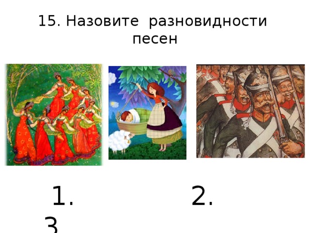 15. Назовите разновидности песен  1. 2. 3.