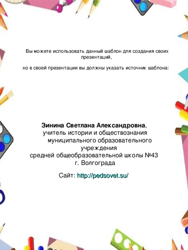 Вы можете использовать данный шаблон для создания своих презентаций,  но в своей презентации вы должны указать источник шаблона:  Зинина Светлана Александровна , учитель истории и обществознания муниципального образовательного учреждения средней общеобразовательной школы №43 г. Волгограда Сайт: http://pedsovet.su/  