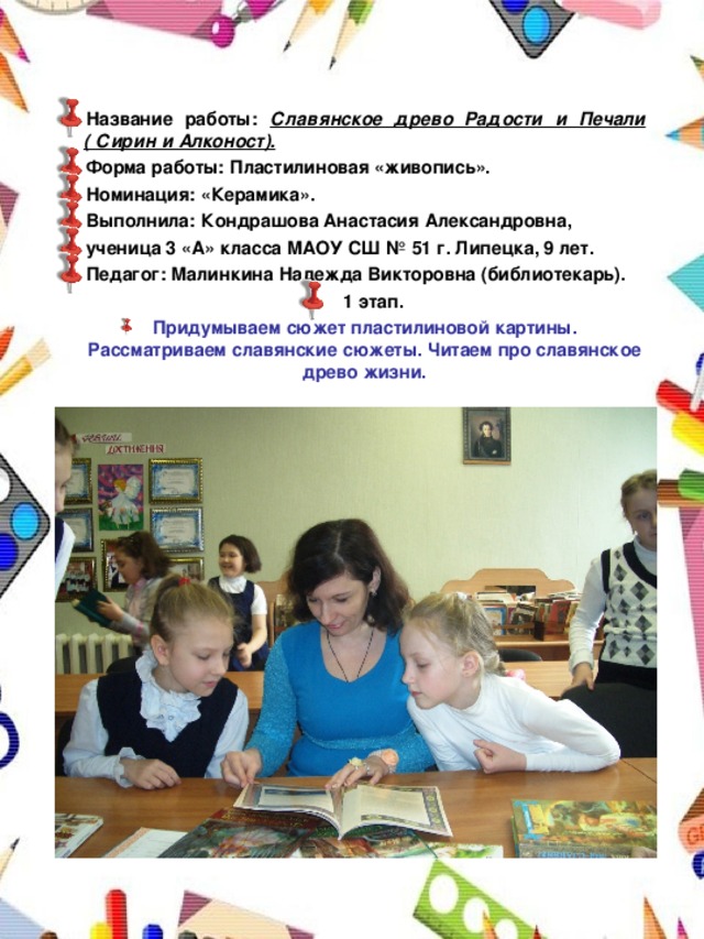Название работы: Славянское древо Радости и Печали ( Сирин и Алконост). Форма работы: Пластилиновая «живопись». Номинация: «Керамика». Выполнила: Кондрашова Анастасия Александровна, ученица 3 «А» класса МАОУ СШ № 51 г. Липецка, 9 лет. Педагог: Малинкина Надежда Викторовна (библиотекарь).  1 этап. Придумываем сюжет пластилиновой картины. Рассматриваем славянские сюжеты. Читаем про славянское древо жизни.   