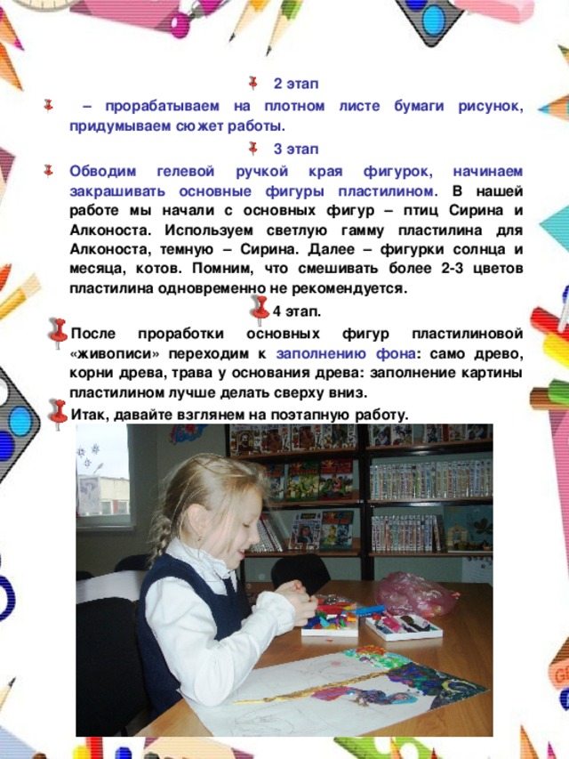 2 этап – прорабатываем на плотном листе бумаги рисунок, придумываем сюжет работы. 3 этап Обводим гелевой ручкой края фигурок, начинаем закрашивать основные фигуры пластилином. В нашей работе мы начали с основных фигур – птиц Сирина и Алконоста. Используем светлую гамму пластилина для Алконоста, темную – Сирина. Далее – фигурки солнца и месяца, котов. Помним, что смешивать более 2-3 цветов пластилина одновременно не рекомендуется. 4 этап. После проработки основных фигур пластилиновой «живописи» переходим к заполнению фона : само древо, корни древа, трава у основания древа: заполнение картины пластилином лучше делать сверху вниз. Итак, давайте взглянем на поэтапную работу.    