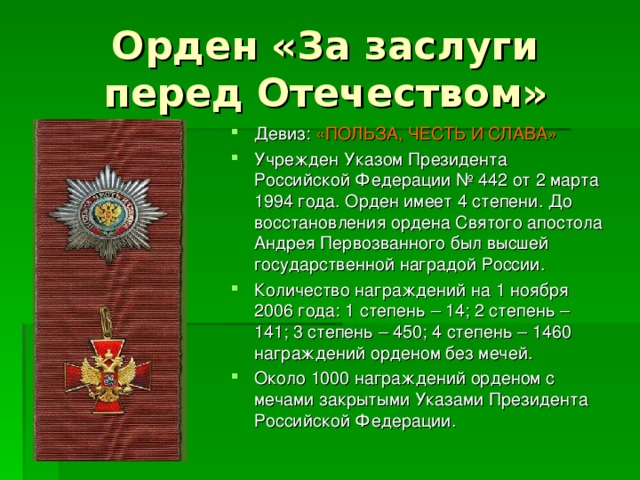 Орден «За заслуги перед Отечеством» Девиз: «ПОЛЬЗА, ЧЕСТЬ И СЛАВА» Учрежден Указом Президента Российской Федерации № 442 от 2 марта 1994 года. Орден имеет 4 степени. До восстановления ордена Святого апостола Андрея Первозванного был высшей государственной наградой России. Количество награждений на 1 ноября 2006 года: 1 степень – 14; 2 степень – 141; 3 степень – 450; 4 степень – 1460 награждений орденом без мечей. Около 1000 награждений орденом с мечами закрытыми Указами Президента Российской Федерации. 