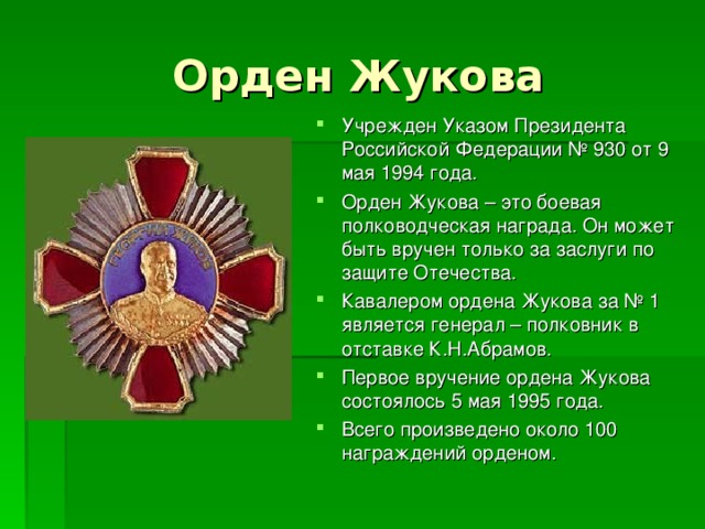 Орден Жукова Учрежден Указом Президента Российской Федерации № 930 от 9 мая 1994 года. Орден Жукова – это боевая полководческая награда. Он может быть вручен только за заслуги по защите Отечества. Кавалером ордена Жукова за № 1 является генерал – полковник в отставке К.Н.Абрамов. Первое вручение ордена Жукова состоялось 5 мая 1995 года. Всего произведено около 100 награждений орденом.  