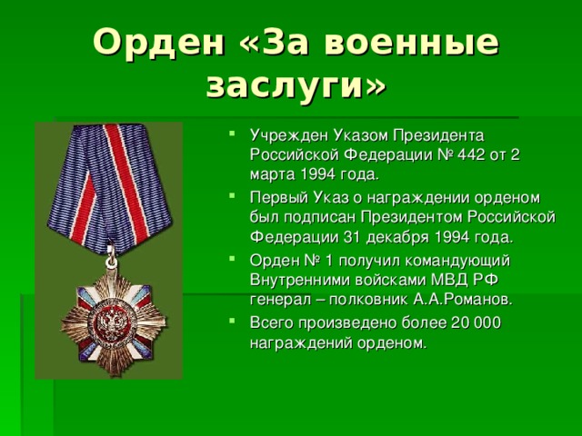 Орден «За военные заслуги» Учрежден Указом Президента Российской Федерации № 442 от 2 марта 1994 года. Первый Указ о награждении орденом был подписан Президентом Российской Федерации 31 декабря 1994 года. Орден № 1 получил командующий Внутренними войсками МВД РФ генерал – полковник А.А.Романов. Всего произведено более 20 000 награждений орденом. 