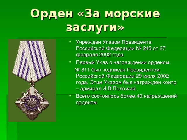 Орден «За морские заслуги» Учрежден Указом Президента Российской Федерации № 245 от 27 февраля 2002 года Первый Указ о награждении орденом № 811 был подписан Президентом Российской Федерации 29 июля 2002 года. Этим Указом был награжден контр – адмирал И.В.Положий. Всего состоялось более 40 награждений орденом. 
