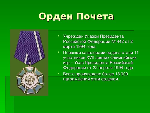 Орден Почета Учрежден Указом Президента Российской Федерации № 442 от 2 марта 1994 года. Первыми кавалерами ордена стали 11 участников XVII зимних Олимпийских игр – Указ Президента Российской Федерации от 22 апреля 1994 года. Всего произведено более 18 000 награждений этим орденом. 