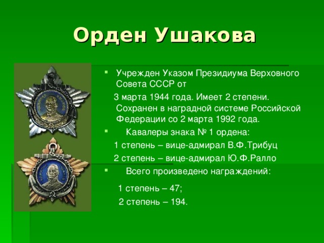 Орден Ушакова Учрежден Указом Президиума Верховного Совета СССР от  3 марта 1944 года. Имеет 2 степени. Сохранен в наградной системе Российской Федерации со 2 марта 1992 года.  Кавалеры знака № 1 ордена:  1 степень – вице-адмирал В.Ф.Трибуц  2 степень – вице-адмирал Ю.Ф.Ралло  Всего произведено награждений:  1 степень – 47;  2 степень – 194.  