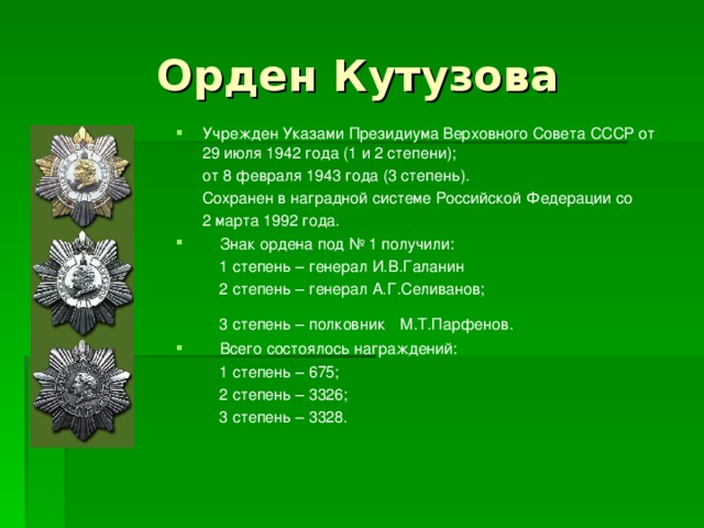Орден Кутузова Учрежден Указами Президиума Верховного Совета СССР от 29 июля 1942 года (1 и 2 степени);  от 8 февраля 1943 года (3 степень).  Сохранен в наградной системе Российской Федерации со  2 марта 1992 года.  Знак ордена под № 1 получили:  1 степень – генерал И.В.Галанин  2 степень – генерал А.Г.Селиванов;  3 степень – полковник  М.Т.Парфенов.  Всего состоялось награждений:  1 степень – 675;  2 степень – 3326;  3 степень – 3328. 