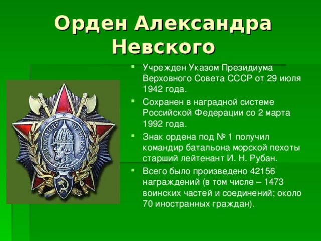 Орден Александра Невского Учрежден Указом Президиума Верховного Совета СССР от 29 июля 1942 года. Сохранен в наградной системе Российской Федерации со 2 марта 1992 года. Знак ордена под № 1 получил командир батальона морской пехоты старший лейтенант И. Н. Рубан. Всего было произведено 42156 награждений (в том числе – 1473 воинских частей и соединений; около 70 иностранных граждан).  
