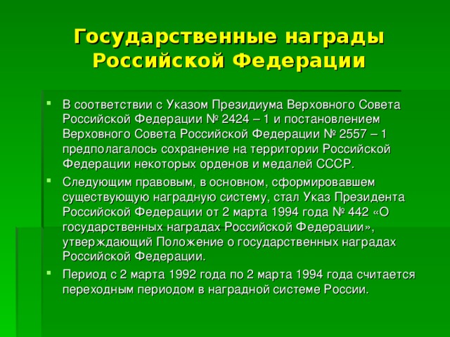 Государственные награды Российской Федерации В соответствии с Указом Президиума Верховного Совета Российской Федерации № 2424 – 1 и постановлением Верховного Совета Российской Федерации № 2557 – 1 предполагалось сохранение на территории Российской Федерации некоторых орденов и медалей СССР. Следующим правовым, в основном, сформировавшем существующую наградную систему, стал Указ Президента Российской Федерации от 2 марта 1994 года № 442 «О государственных наградах Российской Федерации», утверждающий Положение о государственных наградах Российской Федерации. Период с 2 марта 1992 года по 2 марта 1994 года считается переходным периодом в наградной системе России. 