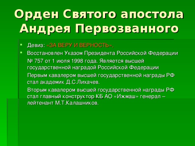 Орден Святого апостола Андрея Первозванного Девиз: «ЗА ВЕРУ И ВЕРНОСТЬ», Восстановлен Указом Президента Российской Федерации № 757 от 1 июля 1998 года. Является высшей государственной наградой Российской Федерации  Первым кавалером высшей государственной награды РФ стал академик Д.С.Лихачев.  Вторым кавалером высшей государственной награды РФ стал главный конструктор КБ АО «Ижмаш» генерал – лейтенант М.Т.Калашников. 