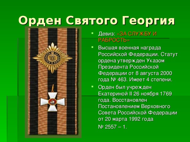 Орден Святого Георгия Девиз: «ЗА СЛУЖБУ И РАБРОСТЬ» Высшая военная награда Российской Федерации. Статут ордена утвержден Указом Президента Российской Федерации от 8 августа 2000 года № 463. Имеет 4 степени. Орден был учрежден Екатериной II 26 ноября 1769 года. Восстановлен Постановлением Верховного Совета Российской Федерации от 20 марта 1992 года № 2557 – 1. 