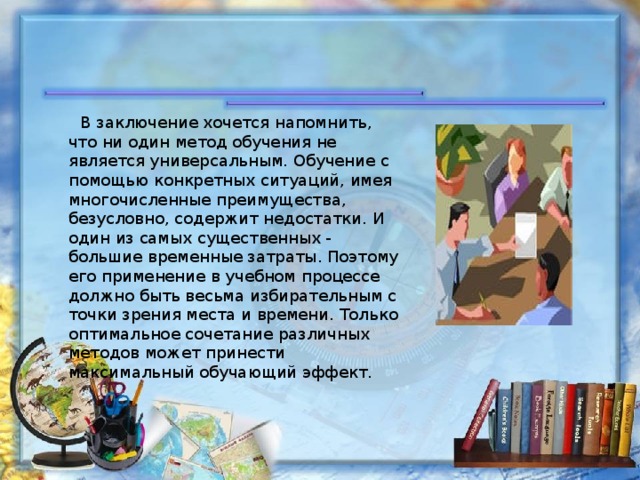  В заключение хочется напомнить, что ни один метод обучения не является универсальным. Обучение с помощью конкретных ситуаций, имея многочисленные преимущества, безусловно, содержит недостатки. И один из самых существенных - большие временные затраты. Поэтому его применение в учебном процессе должно быть весьма избирательным с точки зрения места и времени. Только оптимальное сочетание различных методов может принести максимальный обучающий эффект. 