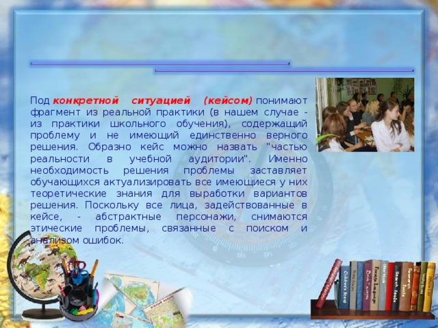 Под   конкретной ситуацией (кейсом)   понимают фрагмент из реальной практики (в нашем случае - из практики школьного обучения), содержащий проблему и не имеющий единственно верного решения. Образно кейс можно назвать 