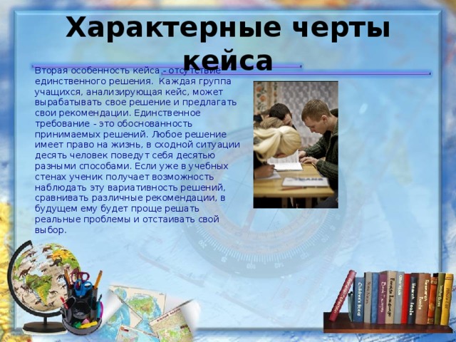 Характерные черты кейса Вторая особенность кейса - отсутствие единственного решения. Каждая группа учащихся, анализирующая кейс, может вырабатывать свое решение и предлагать свои рекомендации. Единственное требование - это обоснованность принимаемых решений. Любое решение имеет право на жизнь, в сходной ситуации десять человек поведут себя десятью разными способами. Если уже в учебных стенах ученик получает возможность наблюдать эту вариативность решений, сравнивать различные рекомендации, в будущем ему будет проще решать реальные проблемы и отстаивать свой выбор. 